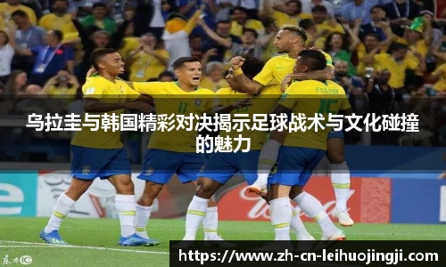 乌拉圭与韩国精彩对决揭示足球战术与文化碰撞的魅力